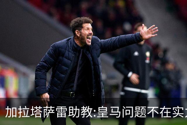 加拉塔萨雷助教:皇马问题不在实力和战术而在管理 穆帅最擅长管理